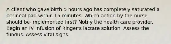 A client who gave birth 5 hours ago has completely saturated a perineal pad within 15 minutes. Which action by the nurse should be implemented first? Notify the health care provider. Begin an IV infusion of Ringer's lactate solution. Assess the fundus. Assess vital signs.