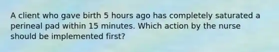 A client who gave birth 5 hours ago has completely saturated a perineal pad within 15 minutes. Which action by the nurse should be implemented first?