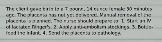 The client gave birth to a 7 pound, 14 ounce female 30 minutes ago. The placenta has not yet delivered. Manual removal of the placenta is planned. The nurse should prepare to: 1. Start an IV of lactated Ringer's. 2. Apply anti-embolism stockings. 3. Bottle-feed the infant. 4. Send the placenta to pathology.