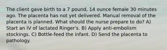 The client gave birth to a 7 pound, 14 ounce female 30 minutes ago. The placenta has not yet delivered. Manual removal of the placenta is planned. What should the nurse prepare to do? A) Start an IV of lactated Ringer's. B) Apply anti-embolism stockings. C) Bottle-feed the infant. D) Send the placenta to pathology.