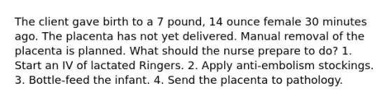 The client gave birth to a 7 pound, 14 ounce female 30 minutes ago. The placenta has not yet delivered. Manual removal of the placenta is planned. What should the nurse prepare to do? 1. Start an IV of lactated Ringers. 2. Apply anti-embolism stockings. 3. Bottle-feed the infant. 4. Send the placenta to pathology.