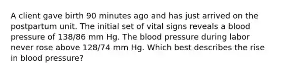 A client gave birth 90 minutes ago and has just arrived on the postpartum unit. The initial set of vital signs reveals a blood pressure of 138/86 mm Hg. The blood pressure during labor never rose above 128/74 mm Hg. Which best describes the rise in blood pressure?