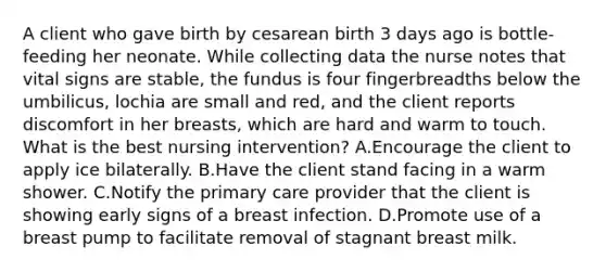 A client who gave birth by cesarean birth 3 days ago is bottle-feeding her neonate. While collecting data the nurse notes that vital signs are stable, the fundus is four fingerbreadths below the umbilicus, lochia are small and red, and the client reports discomfort in her breasts, which are hard and warm to touch. What is the best nursing intervention? A.Encourage the client to apply ice bilaterally. B.Have the client stand facing in a warm shower. C.Notify the primary care provider that the client is showing early signs of a breast infection. D.Promote use of a breast pump to facilitate removal of stagnant breast milk.