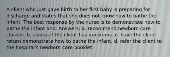 A client who just gave birth to her first baby is preparing for discharge and states that she does not know how to bathe the infant. The best response by the nurse is to demonstrate how to bathe the infant and: Answers: a. recommend newborn care classes. b. assess if the client has questions. c. have the client return demonstrate how to bathe the infant. d. refer the client to the hospital's newborn care booklet.