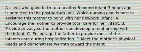 A client who gave birth to a healthy 8 pound infant 3 hours ago is admitted to the postpartum unit. Which nursing plan is best in assisting this mother to bond with her newborn infant? A. Encourage the mother to provide total care for her infant. B. Provide privacy so the mother can develop a relationship with the infant. C. Encourage the father to provide most of the infant's care during hospitalization. D.Meet the mother's physical needs and demonstrate warmth toward the infant.