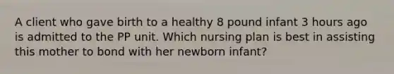 A client who gave birth to a healthy 8 pound infant 3 hours ago is admitted to the PP unit. Which nursing plan is best in assisting this mother to bond with her newborn infant?