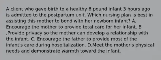 A client who gave birth to a healthy 8 pound infant 3 hours ago is admitted to the postpartum unit. Which nursing plan is best in assisting this mother to bond with her newborn infant? A. Encourage the mother to provide total care for her infant. B ,Provide privacy so the mother can develop a relationship with the infant. C. Encourage the father to provide most of the infant's care during hospitalization. D.Meet the mother's physical needs and demonstrate warmth toward the infant.