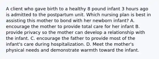 A client who gave birth to a healthy 8 pound infant 3 hours ago is admitted to the postpartum unit. Which nursing plan is best in assisting this mother to bond with her newborn infant? A. encourage the mother to provide total care for her infant B. provide privacy so the mother can develop a relationship with the infant. C. encourage the father to provide most of the infant's care during hospitalization. D. Meet the mother's physical needs and demonstrate warmth toward the infant.