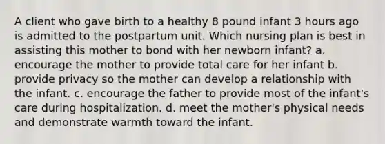 A client who gave birth to a healthy 8 pound infant 3 hours ago is admitted to the postpartum unit. Which nursing plan is best in assisting this mother to bond with her newborn infant? a. encourage the mother to provide total care for her infant b. provide privacy so the mother can develop a relationship with the infant. c. encourage the father to provide most of the infant's care during hospitalization. d. meet the mother's physical needs and demonstrate warmth toward the infant.