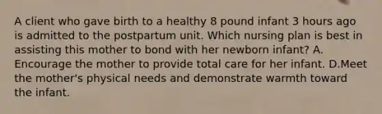 A client who gave birth to a healthy 8 pound infant 3 hours ago is admitted to the postpartum unit. Which nursing plan is best in assisting this mother to bond with her newborn infant? A. Encourage the mother to provide total care for her infant. D.Meet the mother's physical needs and demonstrate warmth toward the infant.