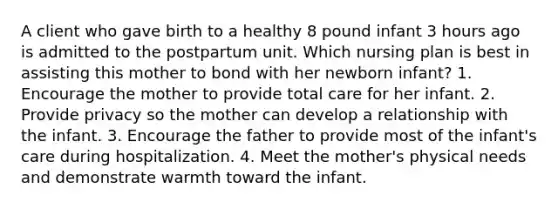 A client who gave birth to a healthy 8 pound infant 3 hours ago is admitted to the postpartum unit. Which nursing plan is best in assisting this mother to bond with her newborn infant? 1. Encourage the mother to provide total care for her infant. 2. Provide privacy so the mother can develop a relationship with the infant. 3. Encourage the father to provide most of the infant's care during hospitalization. 4. Meet the mother's physical needs and demonstrate warmth toward the infant.