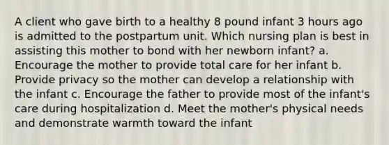 A client who gave birth to a healthy 8 pound infant 3 hours ago is admitted to the postpartum unit. Which nursing plan is best in assisting this mother to bond with her newborn infant? a. Encourage the mother to provide total care for her infant b. Provide privacy so the mother can develop a relationship with the infant c. Encourage the father to provide most of the infant's care during hospitalization d. Meet the mother's physical needs and demonstrate warmth toward the infant