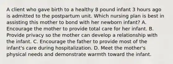 A client who gave birth to a healthy 8 pound infant 3 hours ago is admitted to the postpartum unit. Which nursing plan is best in assisting this mother to bond with her newborn infant? A. Encourage the mother to provide total care for her infant. B. Provide privacy so the mother can develop a relationship with the infant. C. Encourage the father to provide most of the infant's care during hospitalization. D. Meet the mother's physical needs and demonstrate warmth toward the infant.