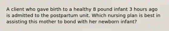 A client who gave birth to a healthy 8 pound infant 3 hours ago is admitted to the postpartum unit. Which nursing plan is best in assisting this mother to bond with her newborn infant?