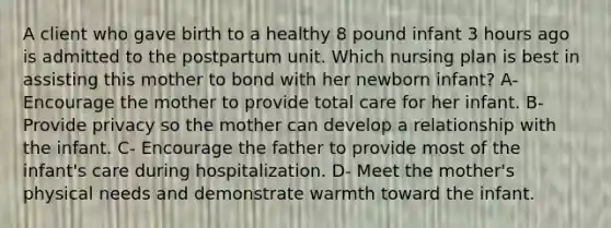 A client who gave birth to a healthy 8 pound infant 3 hours ago is admitted to the postpartum unit. Which nursing plan is best in assisting this mother to bond with her newborn infant? A- Encourage the mother to provide total care for her infant. B- Provide privacy so the mother can develop a relationship with the infant. C- Encourage the father to provide most of the infant's care during hospitalization. D- Meet the mother's physical needs and demonstrate warmth toward the infant.