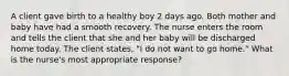 A client gave birth to a healthy boy 2 days ago. Both mother and baby have had a smooth recovery. The nurse enters the room and tells the client that she and her baby will be discharged home today. The client states, "I do not want to go home." What is the nurse's most appropriate response?