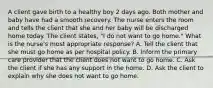 A client gave birth to a healthy boy 2 days ago. Both mother and baby have had a smooth recovery. The nurse enters the room and tells the client that she and her baby will be discharged home today. The client states, "I do not want to go home." What is the nurse's most appropriate response? A. Tell the client that she must go home as per hospital policy. B. Inform the primary care provider that the client does not want to go home. C. Ask the client if she has any support in the home. D. Ask the client to explain why she does not want to go home.