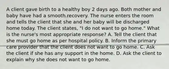 A client gave birth to a healthy boy 2 days ago. Both mother and baby have had a smooth recovery. The nurse enters the room and tells the client that she and her baby will be discharged home today. The client states, "I do not want to go home." What is the nurse's most appropriate response? A. Tell the client that she must go home as per hospital policy. B. Inform the primary care provider that the client does not want to go home. C. Ask the client if she has any support in the home. D. Ask the client to explain why she does not want to go home.