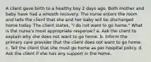 A client gave birth to a healthy boy 2 days ago. Both mother and baby have had a smooth recovery. The nurse enters the room and tells the client that she and her baby will be discharged home today. The client states, "I do not want to go home." What is the nurse's most appropriate response? a. Ask the client to explain why she does not want to go home. b. Inform the primary care provider that the client does not want to go home. c. Tell the client that she must go home as per hospital policy. d. Ask the client if she has any support in the home.