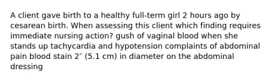 A client gave birth to a healthy full-term girl 2 hours ago by cesarean birth. When assessing this client which finding requires immediate nursing action? gush of vaginal blood when she stands up tachycardia and hypotension complaints of abdominal pain blood stain 2″ (5.1 cm) in diameter on the abdominal dressing