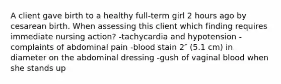 A client gave birth to a healthy full-term girl 2 hours ago by cesarean birth. When assessing this client which finding requires immediate nursing action? -tachycardia and hypotension -complaints of abdominal pain -blood stain 2″ (5.1 cm) in diameter on the abdominal dressing -gush of vaginal blood when she stands up