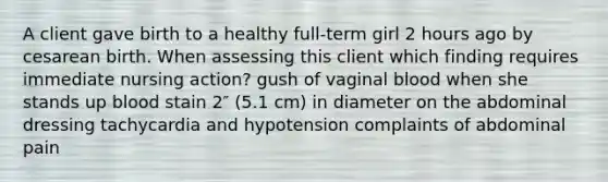 A client gave birth to a healthy full-term girl 2 hours ago by cesarean birth. When assessing this client which finding requires immediate nursing action? gush of vaginal blood when she stands up blood stain 2″ (5.1 cm) in diameter on the abdominal dressing tachycardia and hypotension complaints of abdominal pain