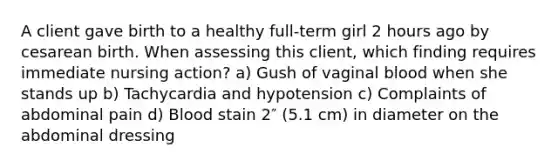 A client gave birth to a healthy full-term girl 2 hours ago by cesarean birth. When assessing this client, which finding requires immediate nursing action? a) Gush of vaginal blood when she stands up b) Tachycardia and hypotension c) Complaints of abdominal pain d) Blood stain 2″ (5.1 cm) in diameter on the abdominal dressing