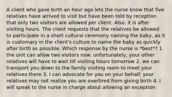 A client who gave birth an hour ago lets the nurse know that five relatives have arrived to visit but have been told by reception that only two visitors are allowed per client. Also, it is after visiting hours. The client requests that the relatives be allowed to participate in a short cultural ceremony naming the baby, as it is customary in the client's culture to name the baby as quickly after birth as possible. Which response by the nurse is *best*? 1. the unit can allow two visitors now. unfortunately, your other relatives will have to wait till visiting hours tomorrow 2. we can transport you down to the family visiting room to meet your relatives there 3. I can advocate for you on your behalf. your relatives may not realize you are overtired from giving birth 4. I will speak to the nurse in charge about allowing an exception