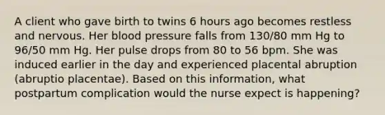 A client who gave birth to twins 6 hours ago becomes restless and nervous. Her blood pressure falls from 130/80 mm Hg to 96/50 mm Hg. Her pulse drops from 80 to 56 bpm. She was induced earlier in the day and experienced placental abruption (abruptio placentae). Based on this information, what postpartum complication would the nurse expect is happening?