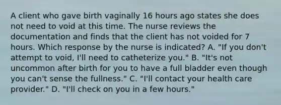 A client who gave birth vaginally 16 hours ago states she does not need to void at this time. The nurse reviews the documentation and finds that the client has not voided for 7 hours. Which response by the nurse is indicated? A. "If you don't attempt to void, I'll need to catheterize you." B. "It's not uncommon after birth for you to have a full bladder even though you can't sense the fullness." C. "I'll contact your health care provider." D. "I'll check on you in a few hours."