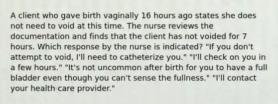 A client who gave birth vaginally 16 hours ago states she does not need to void at this time. The nurse reviews the documentation and finds that the client has not voided for 7 hours. Which response by the nurse is indicated? "If you don't attempt to void, I'll need to catheterize you." "I'll check on you in a few hours." "It's not uncommon after birth for you to have a full bladder even though you can't sense the fullness." "I'll contact your health care provider."