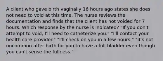 A client who gave birth vaginally 16 hours ago states she does not need to void at this time. The nurse reviews the documentation and finds that the client has not voided for 7 hours. Which response by the nurse is indicated? "If you don't attempt to void, I'll need to catheterize you." "I'll contact your health care provider." "I'll check on you in a few hours." "It's not uncommon after birth for you to have a full bladder even though you can't sense the fullness."