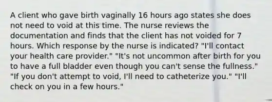 A client who gave birth vaginally 16 hours ago states she does not need to void at this time. The nurse reviews the documentation and finds that the client has not voided for 7 hours. Which response by the nurse is indicated? "I'll contact your health care provider." "It's not uncommon after birth for you to have a full bladder even though you can't sense the fullness." "If you don't attempt to void, I'll need to catheterize you." "I'll check on you in a few hours."