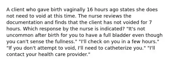 A client who gave birth vaginally 16 hours ago states she does not need to void at this time. The nurse reviews the documentation and finds that the client has not voided for 7 hours. Which response by the nurse is indicated? "It's not uncommon after birth for you to have a full bladder even though you can't sense the fullness." "I'll check on you in a few hours." "If you don't attempt to void, I'll need to catheterize you." "I'll contact your health care provider."