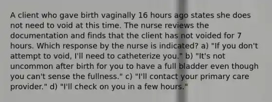 A client who gave birth vaginally 16 hours ago states she does not need to void at this time. The nurse reviews the documentation and finds that the client has not voided for 7 hours. Which response by the nurse is indicated? a) "If you don't attempt to void, I'll need to catheterize you." b) "It's not uncommon after birth for you to have a full bladder even though you can't sense the fullness." c) "I'll contact your primary care provider." d) "I'll check on you in a few hours."