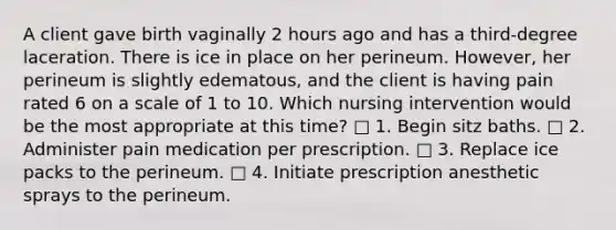 A client gave birth vaginally 2 hours ago and has a third-degree laceration. There is ice in place on her perineum. However, her perineum is slightly edematous, and the client is having pain rated 6 on a scale of 1 to 10. Which nursing intervention would be the most appropriate at this time? □ 1. Begin sitz baths. □ 2. Administer pain medication per prescription. □ 3. Replace ice packs to the perineum. □ 4. Initiate prescription anesthetic sprays to the perineum.