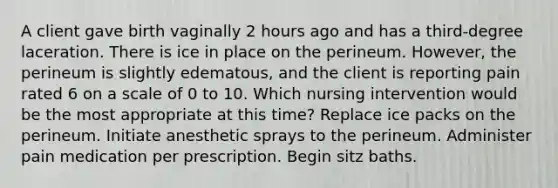 A client gave birth vaginally 2 hours ago and has a third-degree laceration. There is ice in place on the perineum. However, the perineum is slightly edematous, and the client is reporting pain rated 6 on a scale of 0 to 10. Which nursing intervention would be the most appropriate at this time? Replace ice packs on the perineum. Initiate anesthetic sprays to the perineum. Administer pain medication per prescription. Begin sitz baths.