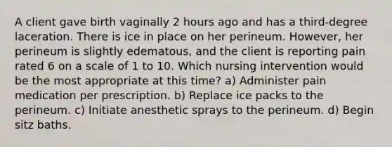 A client gave birth vaginally 2 hours ago and has a third-degree laceration. There is ice in place on her perineum. However, her perineum is slightly edematous, and the client is reporting pain rated 6 on a scale of 1 to 10. Which nursing intervention would be the most appropriate at this time? a) Administer pain medication per prescription. b) Replace ice packs to the perineum. c) Initiate anesthetic sprays to the perineum. d) Begin sitz baths.