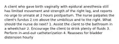 A client who gave birth vaginally with epidural anesthesia still has limited movement and strength of the right leg, and reports no urge to urinate at 2 hours postpartum. The nurse palpates the client's fundus 2 cm above the umbilicus and to the right. What should the nurse do next? 1. Assist the client to the bathroom in a wheelchair 2. Encourage the client to drink plenty of fluids 3. Perform in-and-out catheterization 4. Reassess for bladder distension hourly