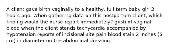 A client gave birth vaginally to a healthy, full-term baby girl 2 hours ago. When gathering data on this postpartum client, which finding would the nurse report immediately? gush of vaginal blood when the client stands tachycardia accompanied by hypotension reports of incisional site pain blood stain 2 inches (5 cm) in diameter on the abdominal dressing