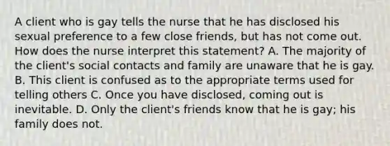 A client who is gay tells the nurse that he has disclosed his sexual preference to a few close friends, but has not come out. How does the nurse interpret this statement? A. The majority of the client's social contacts and family are unaware that he is gay. B. This client is confused as to the appropriate terms used for telling others C. Once you have disclosed, coming out is inevitable. D. Only the client's friends know that he is gay; his family does not.