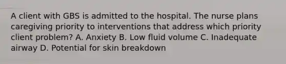 A client with GBS is admitted to the hospital. The nurse plans caregiving priority to interventions that address which priority client problem? A. Anxiety B. Low fluid volume C. Inadequate airway D. Potential for skin breakdown