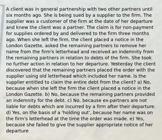 A client was in general partnership with two other partners until six months ago. She is being sued by a supplier to the firm. The supplier was a customer of the firm at the date of her departure and knew the client was a partner. The claim is for non-payment for supplies ordered by and delivered to the firm three months ago. When she left the firm, the client placed a notice in the London Gazette, asked the remaining partners to remove her name from the firm's letterhead and received an indemnity from the remaining partners in relation to debts of the firm. She took no further action in relation to her departure. Yesterday the client discovered that the remaining partners placed the order with the supplier using old letterhead which included her name. Is the supplier entitled to claim the entire debt from the client? a) No, because when she left the firm the client placed a notice in the London Gazette. b) No, because the remaining partners provided an indemnity for the debt. c) No, because ex-partners are not liable for debts which are incurred by a firm after their departure. d) Yes, on the basis of a 'holding out', because her name was on the firm's letterhead at the time the order was made. e) Yes, because she failed to give the supplier appropriate notice of her departure