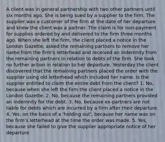 A client was in general partnership with two other partners until six months ago. She is being sued by a supplier to the firm. The supplier was a customer of the firm at the date of her departure and knew the client was a partner. The claim is for non-payment for supplies ordered by and delivered to the firm three months ago. When she left the firm, the client placed a notice in the London Gazette, asked the remaining partners to remove her name from the firm's letterhead and received an indemnity from the remaining partners in relation to debts of the firm. She took no further action in relation to her departure. Yesterday the client discovered that the remaining partners placed the order with the supplier using old letterhead which included her name. Is the supplier entitled to claim the entire debt from the client? 1. No, because when she left the firm the client placed a notice in the London Gazette. 2. No, because the remaining partners provided an indemnity for the debt. 3. No, because ex-partners are not liable for debts which are incurred by a firm after their departure. 4. Yes, on the basis of a 'holding out', because her name was on the firm's letterhead at the time the order was made. 5. Yes, because she failed to give the supplier appropriate notice of her departure