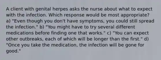 A client with genital herpes asks the nurse about what to expect with the infection. Which response would be most appropriate? a) "Even though you don't have symptoms, you could still spread the infection." b) "You might have to try several different medications before finding one that works." c) "You can expect other outbreaks, each of which will be longer than the first." d) "Once you take the medication, the infection will be gone for good."