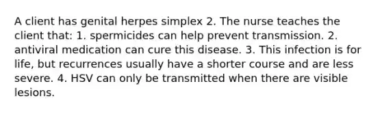 A client has genital herpes simplex 2. The nurse teaches the client that: 1. spermicides can help prevent transmission. 2. antiviral medication can cure this disease. 3. This infection is for life, but recurrences usually have a shorter course and are less severe. 4. HSV can only be transmitted when there are visible lesions.