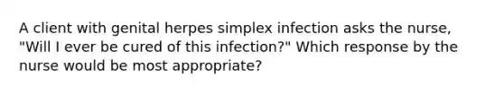 A client with genital herpes simplex infection asks the nurse, "Will I ever be cured of this infection?" Which response by the nurse would be most appropriate?