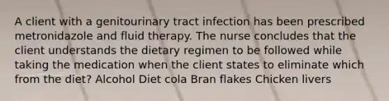 A client with a genitourinary tract infection has been prescribed metronidazole and fluid therapy. The nurse concludes that the client understands the dietary regimen to be followed while taking the medication when the client states to eliminate which from the diet? Alcohol Diet cola Bran flakes Chicken livers