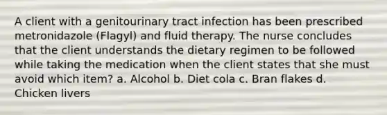 A client with a genitourinary tract infection has been prescribed metronidazole (Flagyl) and fluid therapy. The nurse concludes that the client understands the dietary regimen to be followed while taking the medication when the client states that she must avoid which item? a. Alcohol b. Diet cola c. Bran flakes d. Chicken livers