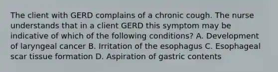 The client with GERD complains of a chronic cough. The nurse understands that in a client GERD this symptom may be indicative of which of the following conditions? A. Development of laryngeal cancer B. Irritation of the esophagus C. Esophageal scar tissue formation D. Aspiration of gastric contents